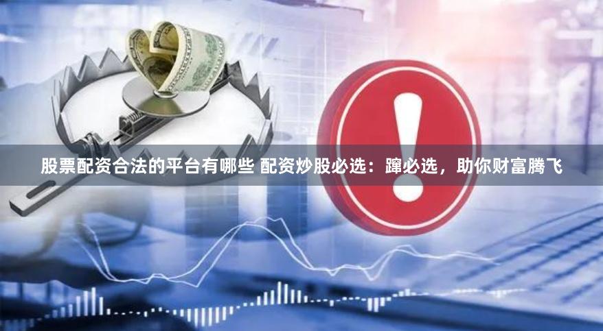 股票配资合法的平台有哪些 配资炒股必选：蹿必选，助你财富腾飞